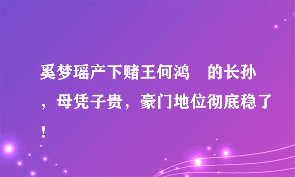 奚梦瑶产下赌王何鸿燊的长孙，母凭子贵，豪门地位彻底稳了！
