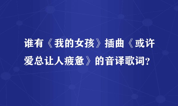 谁有《我的女孩》插曲《或许爱总让人疲惫》的音译歌词？