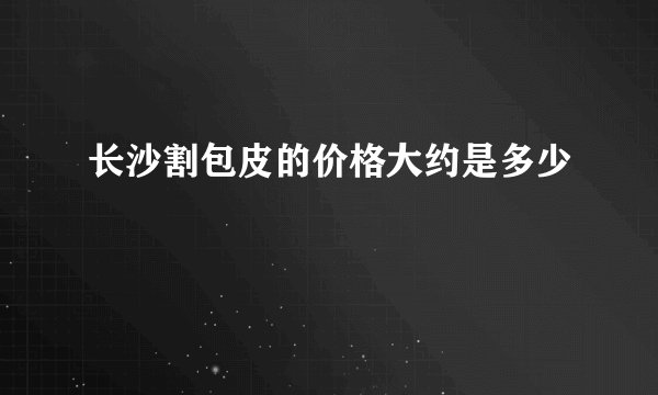 长沙割包皮的价格大约是多少