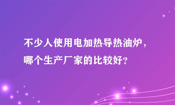 不少人使用电加热导热油炉，哪个生产厂家的比较好？
