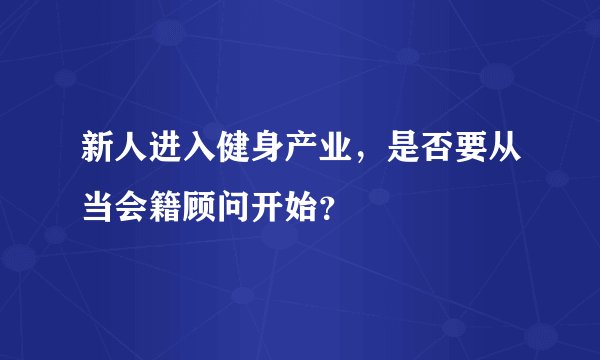 新人进入健身产业,是否要从当会籍顾问开始?