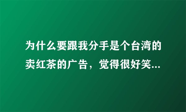 为什么要跟我分手是个台湾的卖红茶的广告，觉得很好笑想求台词，从头都结束的台词！拜托了，么么哒～