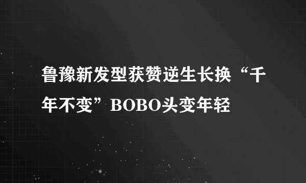 鲁豫新发型获赞逆生长换“千年不变”BOBO头变年轻