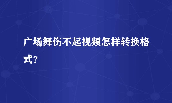广场舞伤不起视频怎样转换格式？