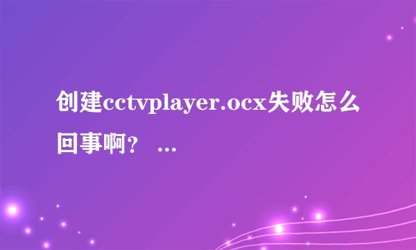 创建cctvplayer.ocx失败怎么回事啊? 看不了cctv的节目 请问怎么解决??