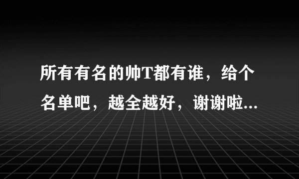 所有有名的帅T都有谁，给个名单吧，越全越好，谢谢啦~~~满意的话还可以追加分~~