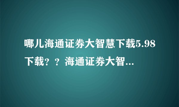 哪儿海通证券大智慧下载5.98下载？？海通证券大智慧下载最新版？