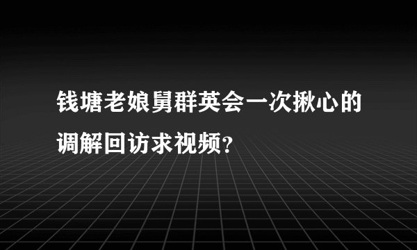 钱塘老娘舅群英会一次揪心的调解回访求视频？