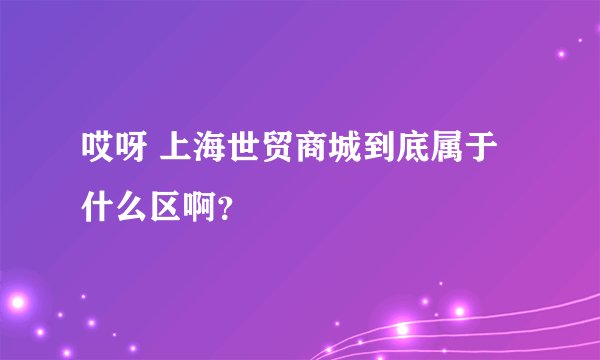 哎呀 上海世贸商城到底属于什么区啊？