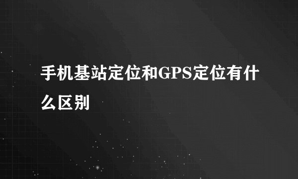 手机基站定位和GPS定位有什么区别