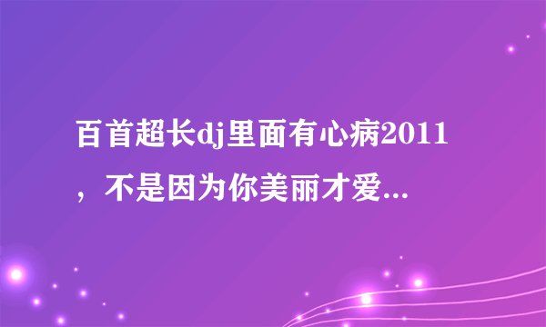 百首超长dj里面有心病2011，不是因为你美丽才爱上你，分手还是朋友。这首歌名