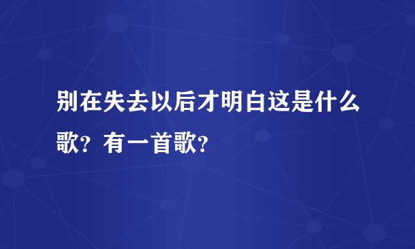 别在失去以后才明白这是什么歌？有一首歌？