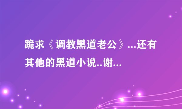 跪求《调教黑道老公》...还有其他的黑道小说..谢谢了...邮箱