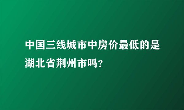 中国三线城市中房价最低的是湖北省荆州市吗？