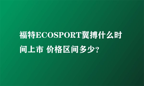 福特ECOSPORT翼搏什么时间上市 价格区间多少？