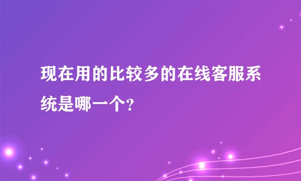 现在用的比较多的在线客服系统是哪一个？