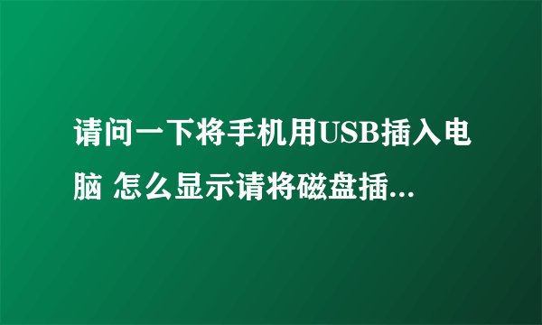 请问一下将手机用USB插入电脑 怎么显示请将磁盘插入驱动器