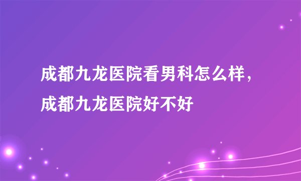 成都九龙医院看男科怎么样，成都九龙医院好不好