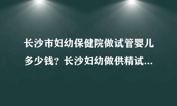 长沙市妇幼保健院做试管婴儿多少钱？长沙妇幼做供精试管多少钱？