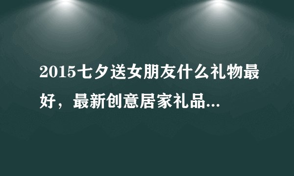 2015七夕送女朋友什么礼物最好，最新创意居家礼品都有哪些？实用又浪漫