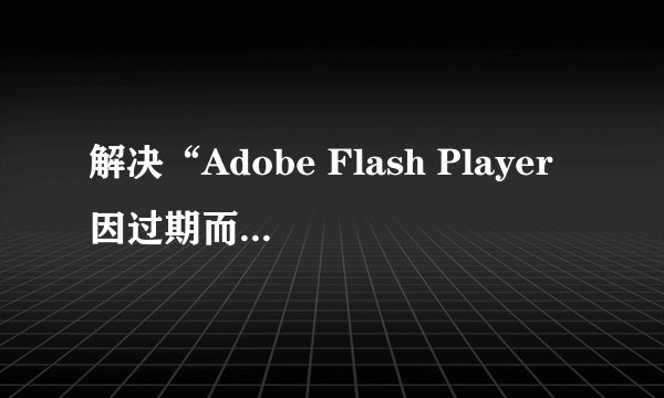 解决“Adobe Flash Player因过期而遭阻止”教程