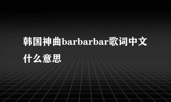 韩国神曲barbarbar歌词中文什么意思