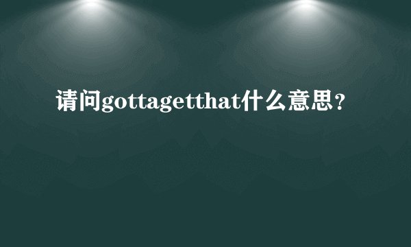 请问gottagetthat什么意思？