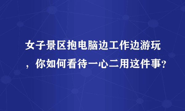 女子景区抱电脑边工作边游玩，你如何看待一心二用这件事？