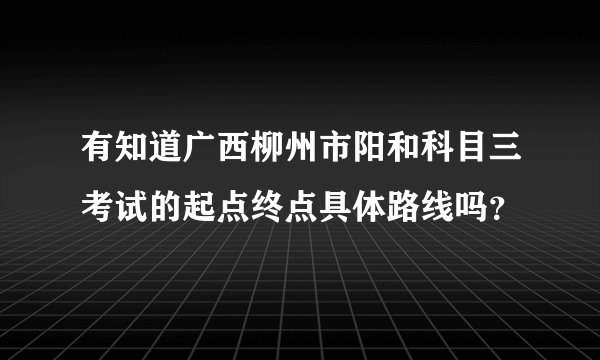 有知道广西柳州市阳和科目三考试的起点终点具体路线吗？