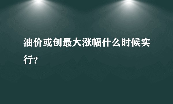 油价或创最大涨幅什么时候实行？