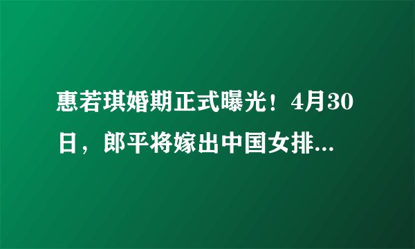 惠若琪婚期正式曝光！4月30日，郎平将嫁出中国女排最美女儿！