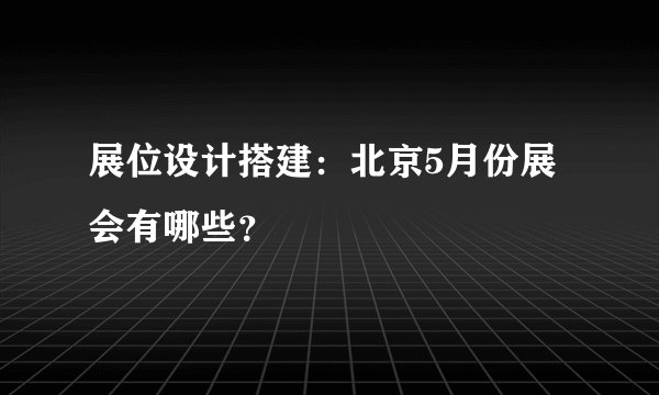 展位设计搭建：北京5月份展会有哪些？