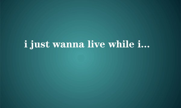 i just wanna live while i\
