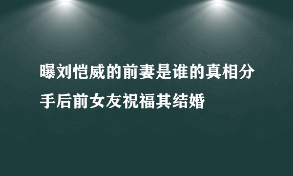 曝刘恺威的前妻是谁的真相分手后前女友祝福其结婚