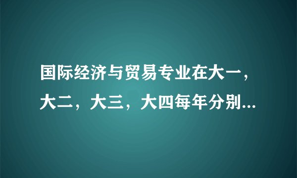国际经济与贸易专业在大一，大二，大三，大四每年分别要学哪些课程？请分别罗列一下谢谢！