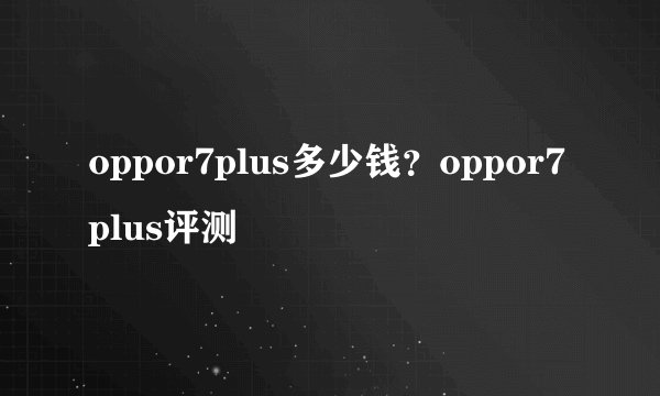 oppor7plus多少钱？oppor7plus评测