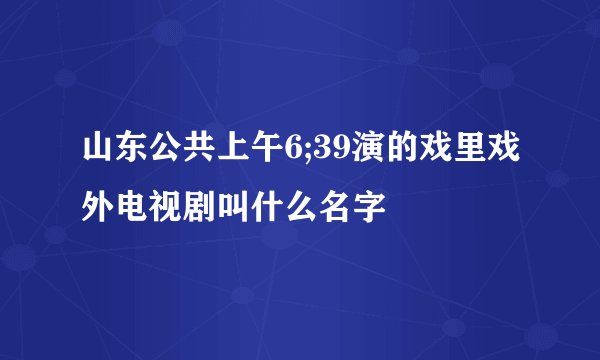 山东公共上午6;39演的戏里戏外电视剧叫什么名字
