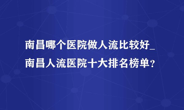 南昌哪个医院做人流比较好_南昌人流医院十大排名榜单？