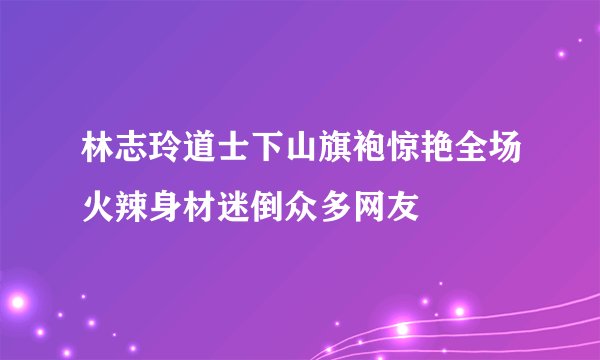 林志玲道士下山旗袍惊艳全场火辣身材迷倒众多网友