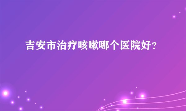 吉安市治疗咳嗽哪个医院好？