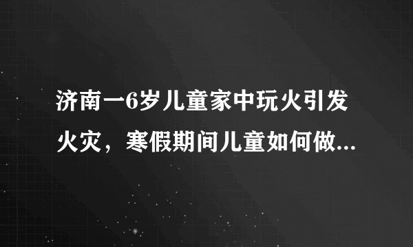 济南一6岁儿童家中玩火引发火灾，寒假期间儿童如何做好安全教育！