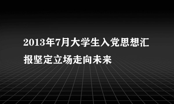 2013年7月大学生入党思想汇报坚定立场走向未来