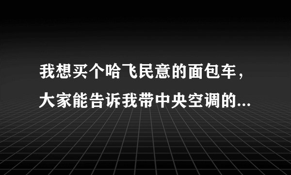 我想买个哈飞民意的面包车，大家能告诉我带中央空调的和不带空调的价格吗