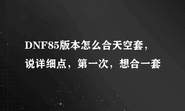 DNF85版本怎么合天空套，说详细点，第一次，想合一套