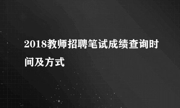 2018教师招聘笔试成绩查询时间及方式