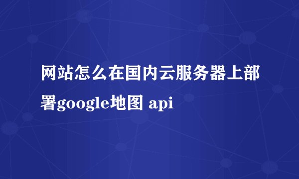 网站怎么在国内云服务器上部署google地图 api
