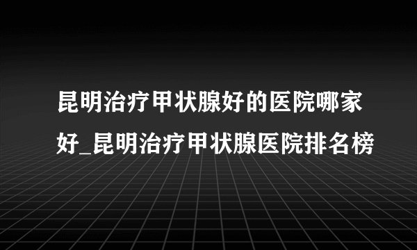 昆明治疗甲状腺好的医院哪家好_昆明治疗甲状腺医院排名榜