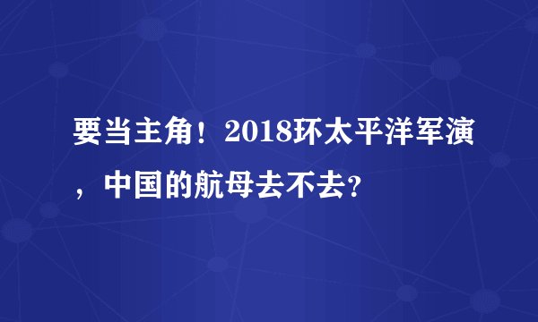 要当主角！2018环太平洋军演，中国的航母去不去？