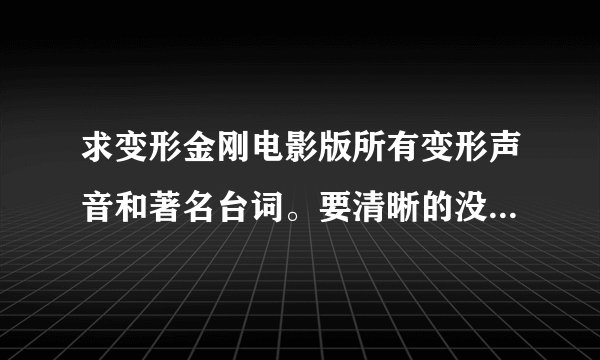求变形金刚电影版所有变形声音和著名台词。要清晰的没有杂音，越多越好。 谢谢。