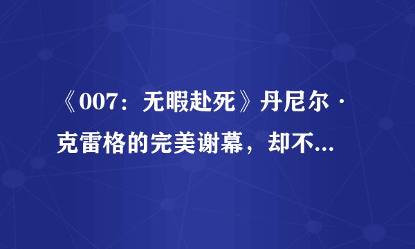 《007：无暇赴死》丹尼尔·克雷格的完美谢幕，却不是一部好的007